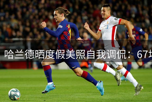 哈兰德晒度假美照自我调侃：67场高强度比赛让大脑罢工